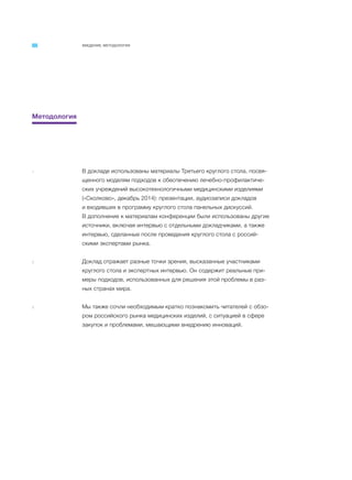 ВВЕДЕНИЕ. МЕТОДОЛОГИЯ
Методология
1 В докладе использованы материалы Третьего круглого стола, посвя-
щенного моделям подходов к обеспечению лечебно-профилактиче-
ских учреждений высокотехнологичными медицинскими изделиями
(«Сколково», декабрь 2014): презентации, аудиозаписи докладов
и входивших в программу круглого стола панельных дискуссий.
В дополнение к материалам конференции были использованы другие
источники, включая интервью с отдельными докладчиками, а также
интервью, сделанные после проведения круглого стола с россий-
скими экспертами рынка.
2 Доклад отражает разные точки зрения, высказанные участниками
круглого стола и экспертных интервью. Он содержит реальные при-
меры подходов, использованных для решения этой проблемы в раз-
ных странах мира.
3 Мы также сочли необходимым кратко познакомить читателей с обзо-
ром российского рынка медицинских изделий, с ситуацией в сфере
закупок и проблемами, мешающими внедрению инноваций.
 