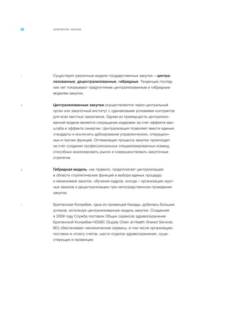 АРХИТЕКТУРА ЗАКУПОК
1 Существуют различные модели государственных закупок – центра-
лизованные, децентрализованные, гибридные. Тенденции послед-
них лет показывают предпочтение централизованным и гибридным
моделям закупок.
2 Централизованные закупки осуществляются через центральный
орган или закупочный институт с одинаковыми условиями контрактов
для всех местных заказчиков. Одним из преимуществ централизо-
ванной модели является сокращение издержек за счет эффекта мас-
штаба и эффекта синергии. Централизация позволяет ввести единые
стандарты и исключить дублирование управленческих, операцион-
ных и прочих функций. Оптимизация процесса закупок происходит
за счет создания профессиональных специализированных команд,
способных анализировать рынок и совершенствовать закупочные
стратегии.
3 Гибридная модель, как правило, предполагает централизацию
в области стратегических функций и выбора единых процедур
и механизмов закупок, обучения кадров, иногда – организацию круп-
ных заказов и децентрализацию при непосредственном проведении
закупок.
4 Британская Колумбия, одна из провинций Канады, добилась больших
успехов, используя централизованную модель закупок. Созданная
в 2009 году Служба поставок Общих сервисов здравоохранения
Британской Колумбии HSSBC (Supply Chain at Health Shared Services
BC) обеспечивает неклинические сервисы, в том числе организацию
поставок и оплату счетов, шести отделов здравоохранения, суще-
ствующих в провинции.
 