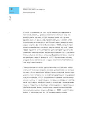АРХИТЕКТУРА ЗАКУПОК
ЗДРАВООХРАНЕНИЕ:
ИННОВАЦИИ ЧЕРЕЗ ГОСЗАКУПКИ
13
12
Доклад
5 «Служба создавалась для того, чтобы повысить эффективность
и сократить затраты, – рассказывает исполнительный вице-пре-
зидент Службы поставок HSSBC Мелинда Мьюи. – В системе
здравоохранения, где расходы продолжают увеличиваться, а про-
должительность жизни растет, необходимо искать инновационные
модели закупок». До того как была создана HSSBC, каждый отдел
здравоохранения самостоятельно закупал товары и услуги. Сейчас
HSSBC управляет системой поставок для всей провинции: служба
размещает заказ на закупку, поставщик отправляет груз в распреде-
лительный центр службы, а затем служба доставляет заказ в округа
или непосредственно в больницы. HSSBC осуществляет доставку
ежедневно или несколько раз в неделю в зависимости от потребно-
стей округа или больницы.
6 Стандартизация процессов закупок в HSSBC способствует допол-
нительному снижению затрат и рисков в централизованной системе
поставок. Чтобы выработать общие стандарты закупок, изучить луч-
шие клинические практики и провести стандартизацию оборудования
по всей провинции, HSSBC сотрудничает с широким кругом заинте-
ресованных лиц: от управляющих и поставщиков до врачей и сотруд-
ников, работающих непосредственно с пациентами. Знание клиники
и оценка продуктов, консультации с поставщиками и управляющими
цепочкой закупок, анализ соотношения цены и пользы позволяют
принимать взвешенные решения. Создание HSSBC позволило сэко-
номить за последние пять лет 250 млн канадских долларов.
 