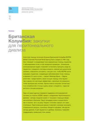 АРХИТЕКТУРА ЗАКУПОК
ЗДРАВООХРАНЕНИЕ:
ИННОВАЦИИ ЧЕРЕЗ ГОСЗАКУПКИ
15
14
Доклад
Пример
Британская
Колумбия: закупки
для перитонеального
диализа
Агентство помощи почечным больным Британской Колумбии BCPRA
(British Columbia Provincial Renal Agency) было создано в 1997 году.
Оно планирует и координирует всю медицинскую помощь пациентам
с заболеваниями почек в этой канадской провинции. «Уникальная
интегрированная модель позволяет согласовать принципы ухода за
пациентом, определить ключевые моменты, важные для результатов
лечения, и заключить контракты – все для того, чтобы BCPRA могло
оказывать пациентам, страдающим заболеваниями почек, помощь
в формате 24 часа в сутки, – говорит Мелинда Мьюи. – Задача
агентства – предоставлять самую лучшую помощь этим пациен-
там и делать это настолько эффективно, насколько это возможно,
чтобы выиграла вся система. Органы власти получают точный про-
гноз потребностей и точную оценку затрат, а пациенты – гарантии
доступа к лучшим ресурсам».
Один из самых удачных примеров поддержки интегрированной
системы со стороны HSSBC связан с внедрением перитонеального
диализа – метода очищения крови от токсинов с помощью введе-
ния катетера в брюшину. Такую процедуру можно осуществлять
как в клинике, так и на дому. Пациент способен сделать это само-
стоятельно. Перитонеальный диализ позволяет клиникам экономить
ограниченные ресурсы, поскольку обходится дешевле, чем другие
методы диализа. А для пациента он удобнее, поскольку позволяет
поддерживать привычный стиль жизни.
 