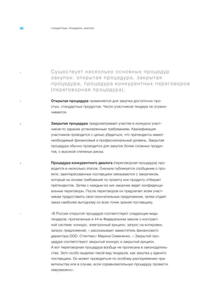 СТАНДАРТНЫЕ ПРОЦЕДУРЫ ЗАКУПОК
a Существует несколько основных процедур
закупок: открытая процедура, закрытая
процедура, процедура конкурентных переговоров
(переговорная процедура).
1 Открытая процедура применяется для закупки достаточно про-
стых, стандартных продуктов. Число участников тендера не ограни-
чивается.
2 Закрытая процедура предусматривает участие в конкурсе участ-
ников по заранее установленным требованиям. Квалификация
участников проводится с целью убедиться, что претенденты имеют
необходимый финансовый и профессиональный уровень. Закрытая
процедура обычно проводится для закупок более сложных продук-
тов, с высокой степенью риска.
3 Процедура конкурентного диалога (переговорная процедура) про-
водится в несколько этапов. Сначала публикуется сообщение о про-
екте, заинтересованные поставщики связываются с заказчиком,
который на основе требований по проекту или продукту отбирает
претендентов. Затем с каждым из них заказчик ведет конфиденци-
альные переговоры. После переговоров он предлагает всем участ-
никам предоставить свои окончательные предложения, затем отдает
заказ наиболее выгодному со всех точек зрения поставщику.
4 «В России открытой процедуре соответствуют следующие виды
тендеров, прописанные в 44-м Федеральном законе о контракт-
ной системе: конкурс, электронный аукцион, запрос на котировки,
запрос предложений, – рассказывает заместитель финансового
директора ООО «Стентекс» Марина Семененко. – Закрытой про-
цедуре соответствуют закрытый конкурс и закрытый аукцион.
А вот переговорная процедура вообще не прописана в законодатель-
стве. Зато особо выделен такой вид тендеров, как закупка у единого
поставщика. Он может проводиться по особому распоряжению пра-
вительства или в случае, если соревновательную процедуру провести
невозможно».
 