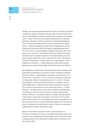 СТАНДАРТНЫЕ ПРОЦЕДУРЫ ЗАКУПОК
ЗДРАВООХРАНЕНИЕ:
ИННОВАЦИИ ЧЕРЕЗ ГОСЗАКУПКИ
19
18
Доклад
5 Тендеры, где основным критерием является цена, используют для закупки
стандартных, ходовых продуктов. Если речь идет о более сложных изде-
лиях или оборудовании, заказчики предпочитают оценивать соотношение
«цена – польза». При этом польза может рассматриваться в широком
диапазоне значений, от качества продукта до клинической эффектив-
ности. «В итоге используется выбор лучшего экономического предло-
жения, – говорит руководитель службы закупок Медицинского центра
Университета Гронингена (UMC Groningen) в Нидерландах Ханс Бакс. –
Но это не значит, что нужно выбирать наиболее низкую цену. Мы учиты-
ваем и цену, и качество». В некоторых закупочных службах при оценке
контракта принято разделять ценовые и неценовые факторы в соотно-
шении соответственно 40% к 60%, а иногда и 25% к 75%. «Мы должны
смотреть стратегически – сегодня купим что-то новое дороже, но впо-
следствии это окупится», – говорит Франческо Боф из Cети центров
общественных закупок Италии (Italian Central Procurement Hub Network).
6 Джон Маркхам, старший юрист международного альянса юридических
фирм CMS, рассказывает, как процесс закупок происходит в Велико-
британии. Начало – предтендерные переговоры, анализ рынка: «Это
очень важно – посмотреть, что есть на рынке, пообщаться с разными
поставщиками. Общее исследование рынка и его анализ с помощью
предтендерных переговоров дают возможность проводить закупки
более эффективно». Затем наступает время конкурентного диалога.
«Это тщательно прописанный и очень детальный процесс, – говорит
Маркхам. – На первоначальном его этапе проводится квалификация
поставщиков, чтобы они могли рассказать о своих предложениях.
Затем их знакомят с условиями тендера и проводят еще один диалог,
чтобы выявить наилучшего поставщика». После всего этого следует
заключение контракта. По словам Маркхама, раньше процедура конку-
рентного диалога была слишком забюрократизированной, поэтому она
нечасто применялась в европейских странах. Сейчас она упрощается,
кодифицируется и будет применяться шире.
7 Диалог и переговоры позволяют усилить соревновательность.
В Канаде, в Университете Торонто, к примеру, где бюджет закупок для
четырех сотен подразделений, лабораторий, служб составляет больше
2 млрд долларов в год, переговоры во время закупок позволяют сни-
жать цены на 30%.
 