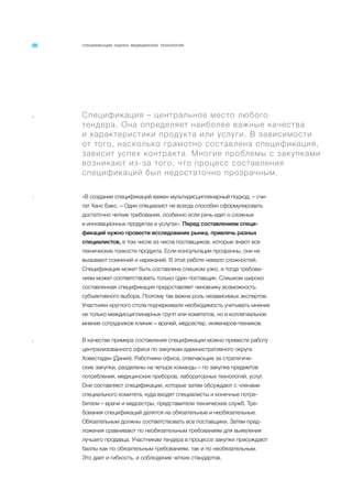 СПЕЦИФИКАЦИИ. ОЦЕНКА МЕДИЦИНСКИХ ТЕХНОЛОГИЙ
a Спецификация – центральное место любого
тендера. Она определяет наиболее важные качества
и характеристики продукта или услуги. В зависимости
от того, насколько грамотно составлена спецификация,
зависит успех контракта. Многие проблемы с закупками
возникают из-за того, что процесс составления
спецификаций был недостаточно прозрачным.
1 «В создании спецификаций важен мультидисциплинарный подход, – счи-
тат Ханс Бакс. – Один специалист не всегда способен сформулировать
достаточно четкие требования, особенно если речь идет о сложных
и инновационных продуктах и услугах». Перед составлением специ-
фикаций нужно провести исследование рынка, привлечь разных
специалистов, в том числе из числа поставщиков, которые знают все
технические тонкости продукта. Если консультации прозрачны, они не
вызывают сомнений и нареканий. В этой работе немало сложностей.
Спецификация может быть составлена слишком узко, и тогда требова-
ниям может соответствовать только один поставщик. Слишком широко
составленная спецификация предоставляет чиновнику возможность
субъективного выбора. Поэтому так важна роль независимых экспертов.
Участники круглого стола подчеркивали необходимость учитывать мнение
не только междисциплинарных групп или комитетов, но и коллегиальное
мнение сотрудников клиник – врачей, медсестер, инженеров-техников.
2 В качестве примера составления спецификации можно привести работу
централизованного офиса по закупкам административного округа
Ховестаден (Дания). Работники офиса, отвечающие за стратегиче-
ские закупки, разделены на четыре команды – по закупке предметов
потребления, медицинских приборов, лабораторных технологий, услуг.
Они составляют спецификации, которые затем обсуждают с членами
специального комитета, куда входят специалисты и конечные потре-
бители – врачи и медсестры, представители технических служб. Тре-
бования спецификаций делятся на обязательные и необязательные.
Обязательным должны соответствовать все поставщики. Затем пред-
ложения сравнивают по необязательным требованиям для выявления
лучшего продавца. Участникам тендера в процессе закупки присуждают
баллы как по обязательным требованиям, так и по необязательным.
Это дает и гибкость, и соблюдение четких стандартов.
 