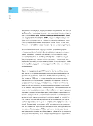 СПЕЦИФИКАЦИИ. ОЦЕНКА МЕДИЦИНСКИХ ТЕХНОЛОГИЙ
ЗДРАВООХРАНЕНИЕ:
ИННОВАЦИИ ЧЕРЕЗ ГОСЗАКУПКИ
23
22
Доклад
3 В современной ситуации, когда регуляторы предъявляют все больше
требований и к производителям, и к системам закупок, важную роль
приобретают структуры, профессионально занимающиеся оцен-
кой медицинских технологий (ОМТ). По данным Организации эко-
номического сотрудничества и развития, на финансирование таких
структур Великобритания и Нидерланды тратят около 10 млн евро,
Франция – около 20 млн евро, Канада – 12 млн канадских долларов.
4 Во многих странах такие структуры играют существенную роль
в повышении эффективности финансирования медицинских учреж-
дений. Например, в Канаде ОМТ является обязательным требо-
ванием при закупках за счет бюджета. Центры, создаваемые для
оценки медицинских технологий, сотрудничают с различными экс-
пертными группами, ассоциациями, которые, с одной стороны, помо-
гают их работе, с другой – контролируют их. При этом они остаются
независимыми.
5 Одним из лидеров в сфере ОМТ является британский Националь-
ный институт здравоохранения и совершенствования клинической
практики NICE (National Institute for Health and Care Excellence ). Он
был создан в 1999 году и призван разрабатывать национальные
руководства по профилактике и лечению заболеваний. Также он
предоставляет рекомендации по вопросам эффективности и эко-
номической обоснованности применения медицинских технологий.
NICE активно сотрудничает с университетами, специалистами Нацио-
нальной системы здравоохранения Великобритании, практикующими
врачами, учеными, пациентами, представителями промышленности.
Основные задачи NICE – разработка стандартов качества на основе
доказательной медицины, разработка рекомендаций на основе луч-
ших практик, содействие эффективному использованию ресурсов
системы здравоохранения, учет ее потребностей, продвижение инно-
ваций. Специальный свод правил NICE регламентирует использова-
ние экономических оценок при принятии решений о внедрении новых
технологий. Рекомендации NICE, в частности, объясняют, почему
инновационные решения, которые кажутся слишком затратными для
текущего момента, могут быть выгодны в долгосрочной перспективе.
 