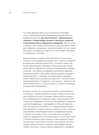 КОМПЛЕКСНЫЕ РЕШЕНИЯ
1 По словам Джеймса Совика, вице-президента по взаимодей-
ствию с правительственными организациями компании Medtronic,
в медицине существует два типа инноваций – терапевтические,
связанные с новыми видами лечения, и системные, связанные
с организацией работы медицинских учреждений. Хорошо, когда
с помощью нового продукта можно решить сразу обе задачи. Напри-
мер, применение неинвазивных технологий означает не только более
безопасную процедуру для пациента, но и как минимум сокращение
его пребывания в госпитале.
2 Джузеппе Турчетти, профессор Высшей школы св. Анны в Пизе,
отмечает, что для внедрения инноваций нужно стараться объединять
мотивации всех заинтересованных лиц – от пациента, врача, мед-
сестры, администрации учреждения и органа закупки до произво-
дителя. Все это предполагает применение специфических подходов
к закупкам. «Мы провели исследование среди врачей, медсестер,
инженеров-техников, чтобы выявить важные атрибуты инноваций, –
говорит Ханс Бакс. – Например, для врачей важны сокращение
риска и эффективность лечения, для медсестер – частота использо-
вания оборудования, его надежность, для техников – гарантии и сер-
висное обслуживание и т. д. Мы учитываем эти моменты при выборе
инновационного оборудования».
3 Во многих странах при осуществлении закупок, ориентированных
на инновации, главным критерием выступает стоимость жизненного
цикла продукта или услуги. К примеру, закупая дорогое инноваци-
онное оборудование как отдельный продукт, заказчик может затем
столкнуться с проблемами технического обслуживания, совмещения
с другим оборудованием, с необходимостью обучения персонала.
Участники круглого стола считают, что в здравоохранении настала
пора переходить от закупок отдельных товаров или услуг к комплекс-
ным решениям, позволяющим отвечать на определенные вызовы.
К примеру, в госпитале или сети госпиталей нужно объединить
несколько подразделений. Или решить какую-то клиническую задачу
с помощью покупки не одного продукта, а ряда связанных продук-
тов или систем. Такие закупки позволяют приспособить технологии
к уровню запросов клиники и пациентов, разнообразить методы
лечения, качественно повысить уровень медицинского учреждения.
 
