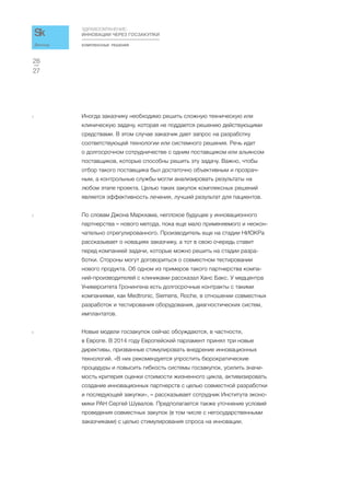 КОМПЛЕКСНЫЕ РЕШЕНИЯ
ЗДРАВООХРАНЕНИЕ:
ИННОВАЦИИ ЧЕРЕЗ ГОСЗАКУПКИ
27
26
Доклад
4 Иногда заказчику необходимо решить сложную техническую или
клиническую задачу, которая не поддается решению действующими
средствами. В этом случае заказчик дает запрос на разработку
соответствующей технологии или системного решения. Речь идет
о долгосрочном сотрудничестве с одним поставщиком или альянсом
поставщиков, которые способны решить эту задачу. Важно, чтобы
отбор такого поставщика был достаточно объективным и прозрач-
ным, а контрольные службы могли анализировать результаты на
любом этапе проекта. Целью таких закупок комплексных решений
является эффективность лечения, лучший результат для пациентов.
5 По словам Джона Маркхама, неплохое будущее у инновационного
партнерства – нового метода, пока еще мало применяемого и неокон-
чательно отрегулированного. Производитель еще на стадии НИОКРа
рассказывает о новациях заказчику, а тот в свою очередь ставит
перед компанией задачи, которые можно решить на стадии разра-
ботки. Стороны могут договориться о совместном тестировании
нового продукта. Об одном из примеров такого партнерства компа-
ний-производителей с клиниками рассказал Ханс Бакс. У медцентра
Университета Гронингена есть долгосрочные контракты с такими
компаниями, как Medtronic, Siemens, Roche, в отношении совместных
разработок и тестирования оборудования, диагностических систем,
имплантатов.
6 Новые модели госзакупок сейчас обсуждаются, в частности,
в Европе. В 2014 году Европейский парламент принял три новые
директивы, призванные стимулировать внедрение инновационных
технологий. «В них рекомендуется упростить бюрократические
процедуры и повысить гибкость системы госзакупок, усилить значи-
мость критерия оценки стоимости жизненного цикла, активизировать
создание инновационных партнерств с целью совместной разработки
и последующей закупки», – рассказывает сотрудник Института эконо-
мики РАН Сергей Шувалов. Предполагается также уточнение условий
проведения совместных закупок (в том числе с негосударственными
заказчиками) с целью стимулирования спроса на инновации.
 