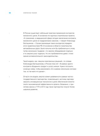 КОМПЛЕКСНЫЕ РЕШЕНИЯ
7 В России существует небольшая практика применения контрактов
жизненного цикла. В основном это крупные строительные проекты.
«К сожалению, в медицинской сфере сегодня заключение контракта
жизненного цикла не предусмотрено законом, – говорит Александр
Евсташенков. – Случаи реализации таких контрактов определя-
ются правительством РФ. В основном в области строительства
автомобильных дорог. Были попытки хотя бы приблизиться к этому
путем нескольких тендеров – по закупке оборудования отдельно
и по закупке услуг отдельно. Но это проблематично даже с точки
зрения антимонопольного законодательства».
8 Такой модели, как «закупки комплексных решений», по словам
Александра Евсташенкова, в России пока нет: «В рамках одного
контракта объединить продукт и услугу нельзя. Нужно построить
сложную схему, чтобы реализовать это в рамках нескольких контрак-
тов, но так мало кто делает».
9 Отчасти эта модель закупок может развиваться в рамках частно-
государственного партнерства, позволяющего частному партнеру
закупать инновационные технологии в целях обеспечения клиниче-
ской и экономической эффективности проекта. Возможно, с при-
нятием закона о ГЧП в 2015 году такое партнерство получит более
широкое развитие.
 