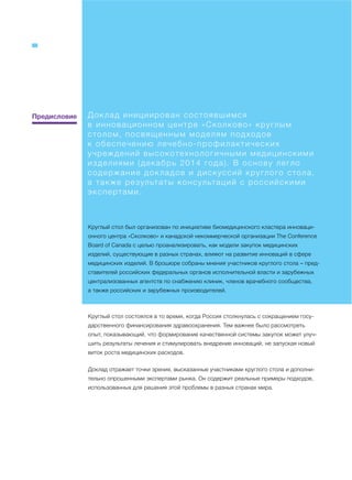Предисловие Доклад инициирован состоявшимся
в инновационном центре «Сколково» круглым
столом, посвященным моделям подходов
к обеспечению лечебно-профилактических
учреждений высокотехнологичными медицинскими
изделиями (декабрь 2014 года). В основу легло
содержание докладов и дискуссий круглого стола,
а также результаты консультаций с российскими
экспертами.
Круглый стол был организован по инициативе биомедицинского кластера инноваци-
онного центра «Сколково» и канадской некоммерческой организации The Conference
Board of Canada с целью проанализировать, как модели закупок медицинских
изделий, существующие в разных странах, влияют на развитие инноваций в сфере
медицинских изделий. В брошюре собраны мнения участников круглого стола – пред-
ставителей российских федеральных органов исполнительной власти и зарубежных
централизованных агентств по снабжению клиник, членов врачебного сообщества,
а также российских и зарубежных производителей.
Круглый стол состоялся в то время, когда Россия столкнулась с сокращением госу-
дарственного финансирования здравоохранения. Тем важнее было рассмотреть
опыт, показывающий, что формирование качественной системы закупок может улуч-
шить результаты лечения и стимулировать внедрение инноваций, не запуская новый
виток роста медицинских расходов.
Доклад отражает точки зрения, высказанные участниками круглого стола и дополни-
тельно опрошенными экспертами рынка. Он содержит реальные примеры подходов,
использованных для решения этой проблемы в разных странах мира.
 