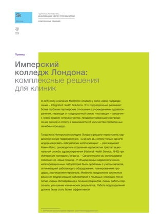 КОМПЛЕКСНЫЕ РЕШЕНИЯ
ЗДРАВООХРАНЕНИЕ:
ИННОВАЦИИ ЧЕРЕЗ ГОСЗАКУПКИ
29
28
Доклад
Пример
Имперский
колледж Лондона:
комплексные решения
для клиник
В 2014 году компания Medtronic создала у себя новое подразде-
ление – Integrated Health Solutions. Это подразделение развивает
более глубокие партнерские отношения с учреждениями здравоох-
ранения, переходя от традиционной схемы «поставщик – заказчик»
к новой модели сотрудничества, предусматривающей распреде-
ление рисков и оплату в зависимости от количества проведенных
лечебных процедур.
Тогда же в Имперском колледже Лондона решили перестроить кар-
диологические подразделения. «Сначала мы хотели только одного:
модернизировать лаборатории катетеризации*, – рассказывает
Кевин Фокс, руководитель отделения кардиологии траста Нацио-
нальной службы здравоохранения (National Health Service, NHS) при
Имперском колледже Лондона. – Однако позже мы использовали
совершенно новый подход». У объединяемых кардиологических
катетеризационных лабораторий были проблемы с учетом запасов,
оптимизацией работающего оборудования, планированием про-
цедур, расписанием персонала. Medtronic предложила системные
решения: модернизацию лабораторий с помощью новейших техно-
логий, схемы обследования и лечения пациентов, схемы работы пер-
сонала, улучшение клинических результатов. Работа подразделений
должна была стать более эффективной.
* В России используется термин «рентгеноперационные».
 