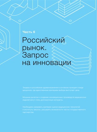 Доклад
Часть 6
Тендеры в российском здравоохранении в основном проходят в виде
аукционов, где единственным критерием выбора выступает цена.
Мощным рычагом к созданию инновационных производств медицинских
изделий могут стать долгосрочные контракты.
Необходимо развивать критерии оценки медицинских технологий
и институты закупок, расширять возможности частно-государственного
партнерства.
Российский
рынок.
Запрос
на инновации
31
30
 
