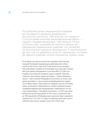 РОССИЙСКИЙ РЫНОК. ЗАПРОС НА ИННОВАЦИИ
a Российский рынок медицинских изделий
до последнего времени развивался
достаточно хаотично. «Во многом это связано
с отсутствием внятной законодательной базы», –
говорит Андрей Виленский. Уже больше 10 лет
в России идет разработка проекта закона об
обращении медицинских изделий. Но несмотря
на достаточно широкое обсуждение, в законопроект
до сих пор не удавалось внести параметры, которые
бы давали игрокам четкое понимание правил игры.
1 В последние три года рост рынка был напрямую обеспечен реа-
лизацией Программы модернизации здравоохранения субъек-
тов РФ на 2011–2012 годы. В 2012 году объем рынка составлял
245 млрд рублей. В рамках этой программы было закуплено порядка
390 тысяч единиц оборудования, в том числе МРТ, КТ, УЗИ, анги-
ографов, рентгеновских аппаратов и других изделий. «Впрочем,
стратегию таких закупок трудно проследить, – говорит Владимир
Гришин. – Для установки оборудования могли быть не готовы поме-
щения, для работы с ним не хватало квалифицированных кадров,
отсутствовал сервис. Практически нет сведений, как вся эта техника
сейчас используется. Обеспеченность лечебно-профилактических
учреждений медицинским оборудованием и изделиями до сих пор
очень неравномерна». Программа закончилась, и в 2013 году рынок
уменьшился до 200 млрд рублей. В 2014 году он сократился еще
до 199 млрд рублей. В ближайшие два года рынок будет продолжать
сжиматься (от 7 до 10%). По самым осторожным прогнозам, восста-
новление рынка можно ожидать лишь в 2017–2018 годах.
 