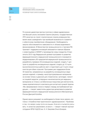 РОССИЙСКИЙ РЫНОК. ЗАПРОС НА ИННОВАЦИИ
ЗДРАВООХРАНЕНИЕ:
ИННОВАЦИИ ЧЕРЕЗ ГОСЗАКУПКИ
33
32
Доклад
2 По мнению директора Центра политики в сфере здравоохране-
ния Высшей школы экономики Сергея Шишкина, государственные
ЛПУ зачастую не строят стратегических планов усовершенство-
вания своих учреждений и при малейшей возможности стремятся
к избыточному приобретению оборудования. Необходимость
закупок обосновывается в зависимости от объема выделяемого
финансирования. В Министерстве промышленности и торговли РФ
признают: поддержка инноваций связывается главным образом
с инвестициями в НИОКР и производство новых продуктов. В при-
нятой в 2012 году Федеральной целевой программе по развитию
фармацевтической и медицинской промышленности планируется
модернизировать 85 предприятий медицинской промышленности,
разработать примерно 50 инновационных изделий, создать 7 цен-
тров по разработке инновационных изделий, создать до 10 тысяч
высокотехнологичных рабочих мест и подготовить до 5 тысяч специ-
алистов для обеих отраслей. Программа уже поддержала более
40 проектов, направленных на разработку инновационных меди-
цинских изделий, к примеру, наноструктурированных материалов
на основе титана и циркония для стоматологии, ортопедии, челюст-
но-лицевой хирургии, углеродных нанокомпозитов для медицины,
материалов из титана с антибиогенным покрытием для имплантатов,
гамма-терапевтического комплекса для контактной лучевой терапии.
«Мы сформировали список в первую очередь востребованной про-
дукции», – говорит заместитель директора департамента развития
фармацевтической и медицинской промышленности Минпромторга
России Дмитрий Колобов.
3 Однако врачи указывают на необходимость более тесно увязать эти
планы с потребностями практического здравоохранения. «Проблема
в том, что запрос снизу почти не слышен. Если его и пытаются учиты-
вать, то зачастую реализовать не могут», – говорит главный научный
сотрудник ФГБУ НЦССХ им. А. Н. Бакулева Ольга Бокерия.
 