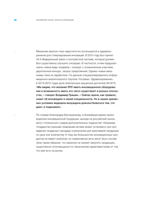 РОССИЙСКИЙ РЫНОК. ЗАПРОС НА ИННОВАЦИИ
4 Механизм закупок пока недостаточно используется в здравоох-
ранении для стимулирования инноваций. В 2014 году был принят
44-й Федеральный закон о контрактной системе, который должен
был существенно улучшить ситуацию. В частности, в нем предусмо-
трены новые виды тендеров – конкурс с ограниченным участием,
двухэтапный конкурс, запрос предложений. Однако новые меха-
низмы пока не заработали. По данным специализированного инфор-
мационно-аналитического портала «Госзаказ. Здравоохранение»,
в 2014–2015 годах доля электронных аукционов достигала 84–87%.
«Мы видим, что желание ЛПУ иметь инновационное оборудова-
ние и возможность иметь его часто существуют в разных плоско-
стях, – говорит Владимир Гришин. – Сейчас врачи, как правило,
знают об инновациях в своей специальности. Но в наших кризис-
ных условиях медицина вынуждена довольствоваться тем, что
дают, и подешевле».
5 По словам Александра Евсташенкова, в ближайшее время произ-
водители инновационной продукции, выходя на российский рынок,
могут столкнуться с рядом дополнительных трудностей. Например,
государство разными правовыми актами может установить при про-
ведении тендерных процедур ограничения для закупаемой продукции
по цене или количеству. К тому же большинство инновационных про-
дуктов не имеют аналогов, но нормативные акты могут быть состав-
лены таким образом, что заказчик не сможет закупить продукцию,
существенно отличающуюся по техническим характеристикам от той,
что уже есть на рынке.
 
