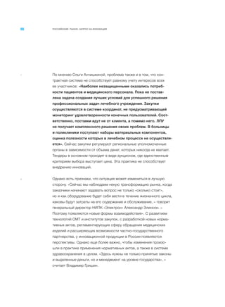 РОССИЙСКИЙ РЫНОК. ЗАПРОС НА ИННОВАЦИИ
7 По мнению Ольги Анчишкиной, проблема также и в том, что кон-
трактная система не способствует равному учету интересов всех
ее участников: «Наиболее незащищенными оказались потреб-
ности пациентов и медицинского персонала. Пока не постав-
лена задача создания лучших условий для успешного решения
профессиональных задач лечебного учреждения. Закупки
осуществляются в системе координат, не предусматривающей
мониторинг удовлетворенности конечных пользователей. Соот-
ветственно, поставки идут не от клиента, а помимо него. ЛПУ
не получает комплексного решения своих проблем. В больницы
и поликлиники поступают наборы материальных компонентов,
оценка полезности которых в лечебном процессе не осуществля-
ется». Сейчас закупки регулируют региональные уполномоченные
органы в зависимости от объема денег, которых никогда не хватает.
Тендеры в основном проходят в виде аукционов, где единственным
критерием выбора выступает цена. Эта практика не способствует
внедрению инноваций.
8 Однако есть признаки, что ситуация может измениться в лучшую
сторону. «Сейчас мы наблюдаем некую трансформацию рынка, когда
заказчики начинают задавать вопрос не только «сколько стоит»,
но и как оборудование будет себя вести в течение жизненного цикла,
каковы будут затраты на его содержание и обслуживание, – говорит
генеральный директор НИПК «Электрон» Александр Элинсон. –
Поэтому появляются новые формы взаимодействия». С развитием
технологий ОМТ и институтов закупок, с разработкой новых норма-
тивных актов, регламентирующих сферу обращения медицинских
изделий и расширяющих возможности частно-государственного
партнерства, у инновационной продукции в России появляются
перспективы. Однако еще более важно, чтобы изменения произо-
шли в практике применения нормативных актов, а также в системе
здравоохранения в целом. «Здесь нужны не только принятые законы
и выделенные деньги, но и менеджмент на уровне государства», –
считает Владимир Гришин.
 