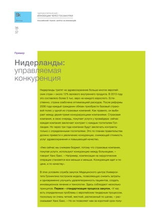 РОССИЙСКИЙ РЫНОК. ЗАПРОС НА ИННОВАЦИИ
ЗДРАВООХРАНЕНИЕ:
ИННОВАЦИИ ЧЕРЕЗ ГОСЗАКУПКИ
37
36
Доклад
Пример
Нидерланды:
управляемая
конкуренция
Нидерланды тратят на здравоохранение больше многих европей-
ских стран – около 12% валового внутреннего продукта. В 2013 году
это составляло более 5 тыс. евро на каждого взрослого. Есте-
ственно, страна озабочена оптимизацией расходов. После реформы
2006 года каждый гражданин обязан приобрести базовый страхо-
вой полис у одной из страховых компаний. Как правило, он выби-
рает между двумя-тремя конкурирующими компаниями. Страховая
компания, в свою очередь, покупает услуги у провайдера: сейчас
каждая компания заключает контракт с каждым госпиталем Гол-
ландии. Но через три года компании будут заключать контракты
только с определенными госпиталями. Это по планам правительства
должно привести к увеличению конкуренции, снижающей стоимость
услуг здравоохранения и повышающей качество.
«Уже сейчас мы снижаем бюджет, потому что страховые компании,
покупая услуги, используют конкуренцию между больницами, –
говорит Ханс Бакс. – Например, компенсации на хирургические
операции становятся все меньше и меньше. Конкуренция идет и по
цене, и по качеству».
В этих условиях служба закупок Медицинского центра Универси-
тета Гронингена построила модель, позволяющую снизить затраты
и одновременно улучшить удовлетворенность пациентов, создать
инновационное лечение и технологии. Здесь соблюдают несколько
принципов. Первое – стандартизация процесса закупок. «У нас
есть определенные проблемы с европейским тендерным процессом,
поскольку он очень четкий, жесткий, расписанный по шагам, – рас-
сказывает Ханс Бакс. – Но он позволяет нам за короткий срок полу-
 