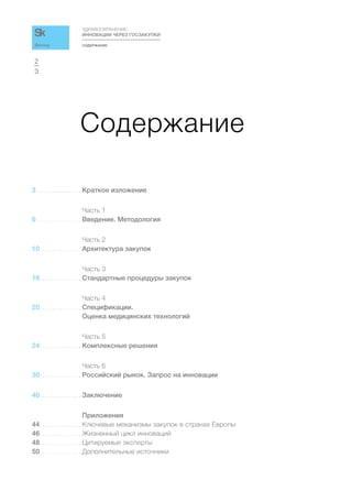 СОДЕРЖАНИЕ
ЗДРАВООХРАНЕНИЕ:
ИННОВАЦИИ ЧЕРЕЗ ГОСЗАКУПКИ
3
2
Доклад
Содержание
3 . . . . . . . . . . . . . . . . . Краткое изложение
Часть 1
6 . . . . . . . . . . . . . . . . . Введение. Методология
Часть 2
10. . . . . . . . . . . . . . . . Архитектура закупок
Часть 3
16. . . . . . . . . . . . . . . . Стандартные процедуры закупок
Часть 4
20. . . . . . . . . . . . . . . . Спецификации.
Оценка медицинских технологий
Часть 5
24. . . . . . . . . . . . . . . . Комплексные решения
Часть 6
30. . . . . . . . . . . . . . . . Российский рынок. Запрос на инновации
40. . . . . . . . . . . . . . . . Заключение
Приложения
44. . . . . . . . . . . . . . . . Ключевые механизмы закупок в странах Европы
46. . . . . . . . . . . . . . . . Жизненный цикл инноваций
48. . . . . . . . . . . . . . . . Цитируемые эксперты
50. . . . . . . . . . . . . . . . Дополнительные источники
 
