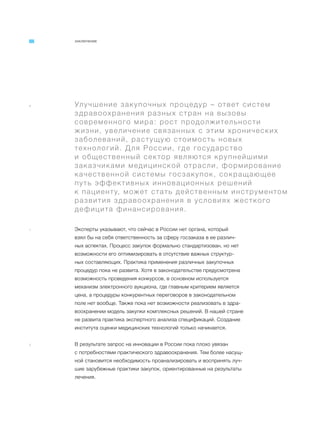 ЗАКЛЮЧЕНИЕ
a Улучшение закупочных процедур – ответ систем
здравоохранения разных стран на вызовы
современного мира: рост продолжительности
жизни, увеличение связанных с этим хронических
заболеваний, растущую стоимость новых
технологий. Для России, где государство
и общественный сектор являются крупнейшими
заказчиками медицинской отрасли, формирование
качественной системы госзакупок, сокращающее
путь эффективных инновационных решений
к пациенту, может стать действенным инструментом
развития здравоохранения в условиях жесткого
дефицита финансирования.
1 Эксперты указывают, что сейчас в России нет органа, который
взял бы на себя ответственность за сферу госзаказа в ее различ-
ных аспектах. Процесс закупок формально стандартизован, но нет
возможности его оптимизировать в отсутствие важных структур-
ных составляющих. Практика применения различных закупочных
процедур пока не развита. Хотя в законодательстве предусмотрена
возможность проведения конкурсов, в основном используется
механизм электронного аукциона, где главным критерием является
цена, а процедуры конкурентных переговоров в законодательном
поле нет вообще. Также пока нет возможности реализовать в здра-
воохранении модель закупки комплексных решений. В нашей стране
не развита практика экспертного анализа спецификаций. Создание
института оценки медицинских технологий только начинается.
2 В результате запрос на инновации в России пока плохо увязан
с потребностями практического здравоохранения. Тем более насущ-
ной становится необходимость проанализировать и воспринять луч-
шие зарубежные практики закупок, ориентированные на результаты
лечения.
 