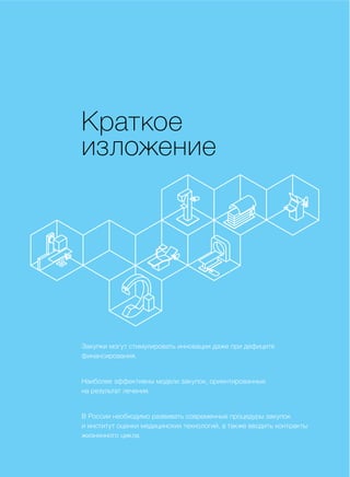 КРАТКОЕ ИЗЛОЖЕНИЕ
Краткое
изложение
Закупки могут стимулировать инновации даже при дефиците
финансирования.
Наиболее эффективны модели закупок, ориентированные
на результат лечения.
В России необходимо развивать современные процедуры закупок
и институт оценки медицинских технологий, а также вводить контракты
жизненного цикла.
 