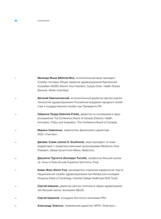ПРИЛОЖЕНИЯ
11 Мелинда Мьюи (Melinda Mui), исполнительный вице-президент
Службы поставок Общих сервисов здравоохранения Британской
Колумбии HSSBС (Interim Vice President, Supply Chain, Health Shared
Services, British Columbia).
12 Виталий Омельяновский, исполнительный директор Центра оценки
технологий здравоохранения Российской академии народного хозяй-
ства и государственной службы при Президенте РФ.
13 Габриэла Прада (Gabriela Prada), директор по инновациям в здра-
воохранении The Conference Board of Canada (Director, Health
Innovation, Policy and Evaluation, The Conference Board of Canada).
14 Марина Семененко, заместитель финансового директора
ООО «Стентекс».
15 Джеймс Совик (James D. Southwick), вице-президент по взаи-
модействию с правительственными организациями Medtronic (Vice
President, Global Government Affairs, Medtronic).
16 Джузеппе Турчетти (Guiseppe Turcetti), профессор Высшей школы
св. Анны в Пизе (Scuola Superiore Sant’Anna, Pisa).
17 Кевин Фокс (Kevin Fox), руководитель отделения кардиологии траста
Национальной службы здравоохранения при Имперском колледже
Лондона (Head of Cardiology, Imperial College Healthcare NHS Trust).
18 Сергей Шишкин, директор Центра политики в сфере здравоохране-
ния Высшей школы экономики (ВШЭ).
19 Сергей Шувалов, сотрудник Института экономики РАН.
20 Александр Элинсон, генеральный директор НИПК «Электрон».
 