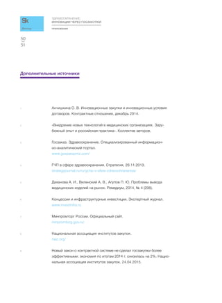 ПРИЛОЖЕНИЯ
ЗДРАВООХРАНЕНИЕ:
ИННОВАЦИИ ЧЕРЕЗ ГОСЗАКУПКИ
51
50
Доклад
Дополнительные источники
1 Анчишкина О. В. Инновационные закупки и инновационные условия
договоров. Контрактные отношения, декабрь 2014.
2 «Внедрение новых технологий в медицинских организациях. Зару-
бежный опыт и российская практика». Коллектив авторов.
3 Госзаказ. Здравоохранение. Специализированный информацион-
но-аналитический портал.
www.goszakazmz.com/
4 ГЧП в сфере здравоохранения. Стратегия, 26.11.2013.
strategyjournal.ru/ru/gchp-v-sfere-zdravoohraneniya/
5 Деханова А. И., Виленский А. В., Агупов П. Ю. Проблемы вывода
медицинских изделий на рынок. Ремедиум, 2014, № 4 (206).
6 Концессии и инфраструктурные инвестиции. Экспертный журнал.
www.investinfra.ru
7 Минпромторг России. Официальный сайт.
minpromtorg.gov.ru/
8 Национальная ассоциация институтов закупок.
naiz.org/
9 Новый закон о контрактной системе не сделал госзакупки более
эффективными: экономия по итогам 2014 г. снизилась на 2%. Нацио-
нальная ассоциация институтов закупок, 24.04.2015.
 