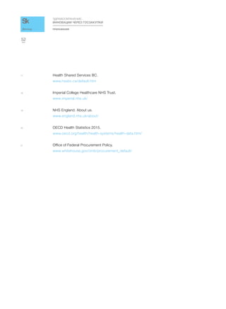 ПРИЛОЖЕНИЯ
ЗДРАВООХРАНЕНИЕ:
ИННОВАЦИИ ЧЕРЕЗ ГОСЗАКУПКИ
52
Доклад
17 Health Shared Services BC.
www.hssbc.ca/default.htm
18 Imperial College Healthcare NHS Trust.
www.imperial.nhs.uk/
19 NHS England. About us.
www.england.nhs.uk/about/
20 OECD Health Statistics 2015.
www.oecd.org/health/health-systems/health-data.htm/
21 Office of Federal Procurement Policy.
www.whitehouse.gov/omb/procurement_default/
 