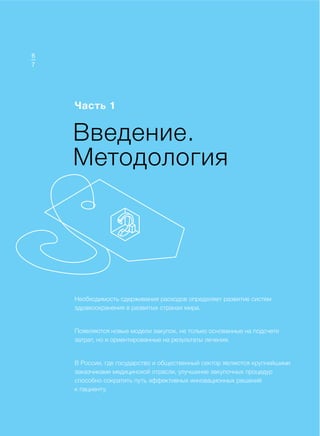 Доклад
Введение.
Методология
Часть 1
Необходимость сдерживания расходов определяет развитие систем
здравоохранения в развитых странах мира.
Появляются новые модели закупок, не только основанные на подсчете
затрат, но и ориентированные на результаты лечения.
В России, где государство и общественный сектор являются крупнейшими
заказчиками медицинской отрасли, улучшение закупочных процедур
способно сократить путь эффективных инновационных решений
к пациенту.
7
6
 