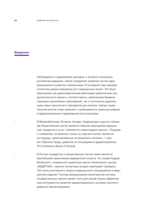 ВВЕДЕНИЕ. МЕТОДОЛОГИЯ
Введение
1 Необходимость сдерживания расходов, с которой столкнулась
российская медицина, сейчас определяет развитие систем здра-
воохранения в развитых странах мира. В последние годы мировая
статистика демонстрировала рост медицинских затрат. Это было
обусловлено как демографическими факторами (увеличением про-
должительности жизни и, соответственно, увеличением бремени
серьезных хронических заболеваний), так и постоянным удорожа-
нием новых технологий и препаратов для лечения. Сейчас прави-
тельства многих стран заявляют о необходимости коренных реформ
в здравоохранении и сдерживания роста расходов.
2 В Великобритании, Испании, Канаде, Нидерландах и других странах,
где общественный сектор является главным закупщиком медицин-
ских продуктов и услуг, появляются новые модели закупок. «Подходы
к снабжению, основанные только на подсчете затрат, меняются
на подходы, ориентированные на результаты лечения», – гово-
рит Габриэла Прада, директор по инновациям в здравоохранении
The Conference Board of Canada.
3 В России государство и общественный сектор также являются
крупнейшими заказчиками медицинской отрасли. По словам Андрея
Виленского, генерального директора научно-технического центра
«МЕДИТЭКС», закупки госсектора сегодня охватывают примерно
79% всего российского оборота медицинского оборудования и меди-
цинских изделий. Поэтому формирование качественной системы
государственных закупок может стать для нашей страны эффектив-
ным инструментом развития здравоохранения в условиях жесткого
дефицита финансирования.
 