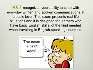 recognizes your ability to cope with
everyday written and spoken communications at
a basic level. This exam presents real life
situations and it is designed for learners who
have basic English skills, of the kind needed
when travelling in English speaking countries.
 