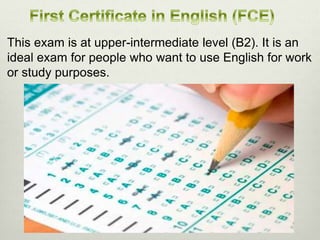 This exam is at upper-intermediate level (B2). It is an
ideal exam for people who want to use English for work
or study purposes.
 