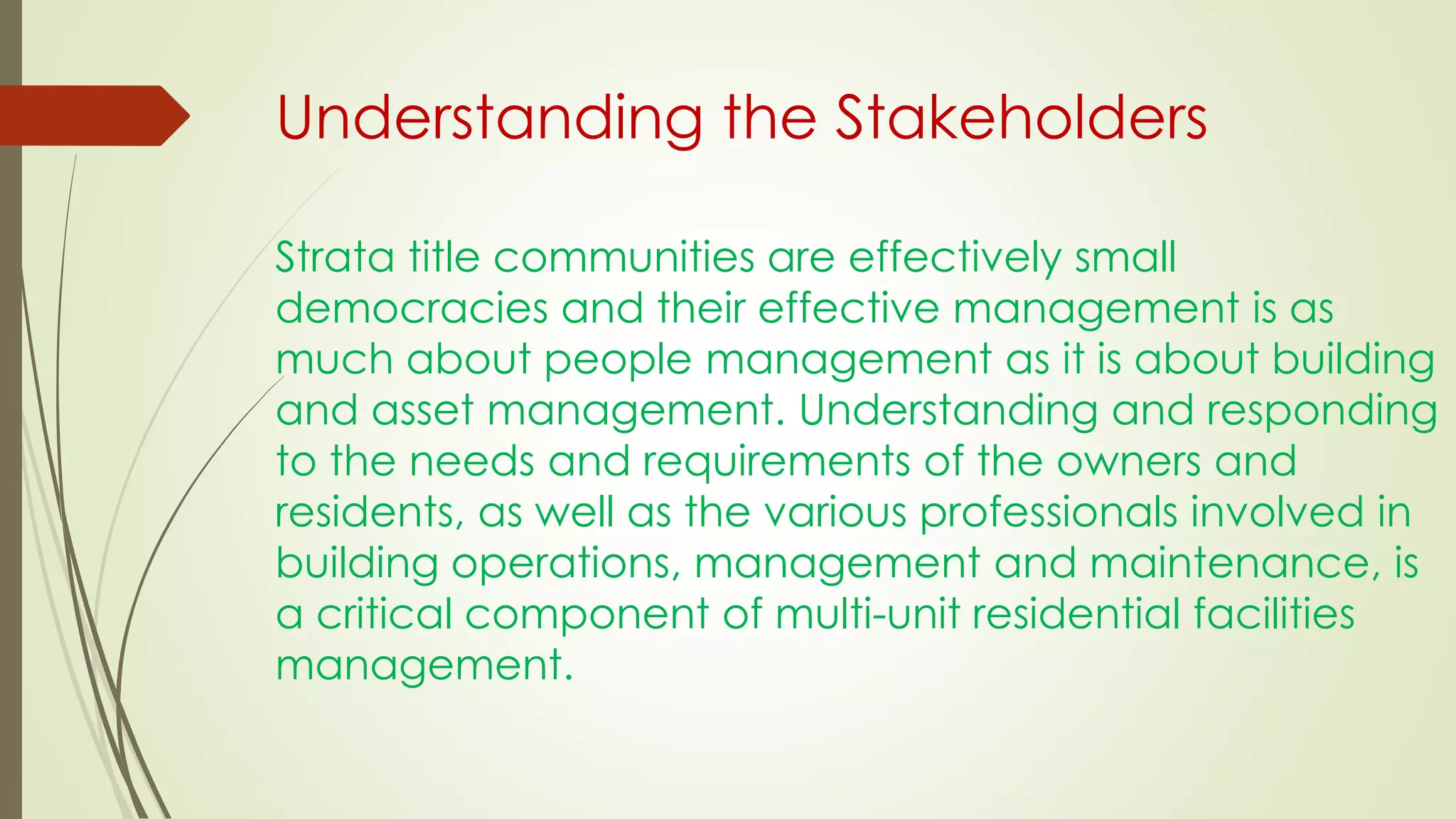 Strata title communities are effectively small
democracies and their effective management is as
much about people management as it is about building
and asset management. Understanding and responding
to the needs and requirements of the owners and
residents, as well as the various professionals involved in
building operations, management and maintenance, is
a critical component of multi-unit residential facilities
management.
Understanding the Stakeholders
 
