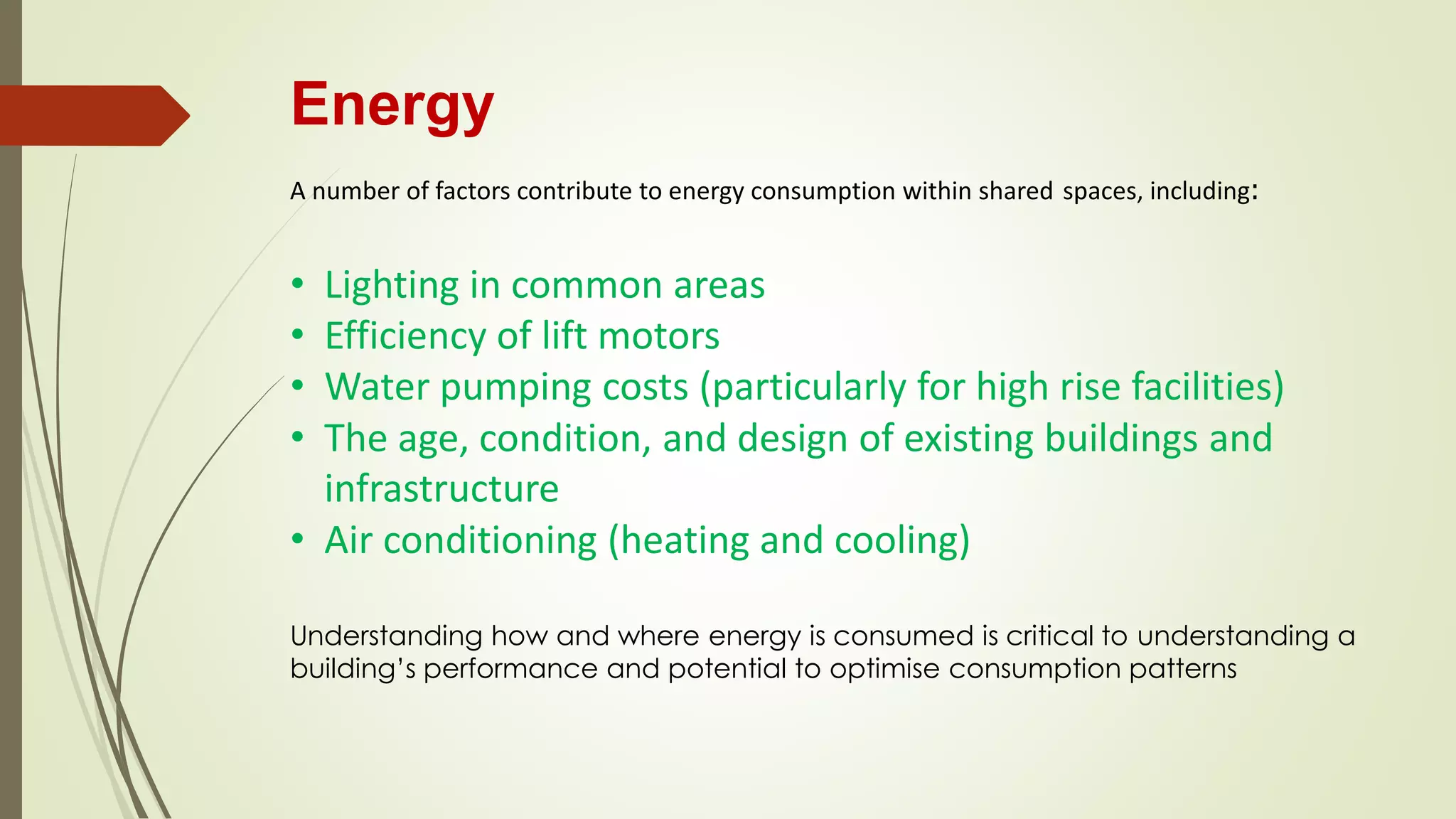 Energy
A number of factors contribute to energy consumption within shared spaces, including:
• Lighting in common areas
• Efficiency of lift motors
• Water pumping costs (particularly for high rise facilities)
• The age, condition, and design of existing buildings and
infrastructure
• Air conditioning (heating and cooling)
Understanding how and where energy is consumed is critical to understanding a
building’s performance and potential to optimise consumption patterns
 