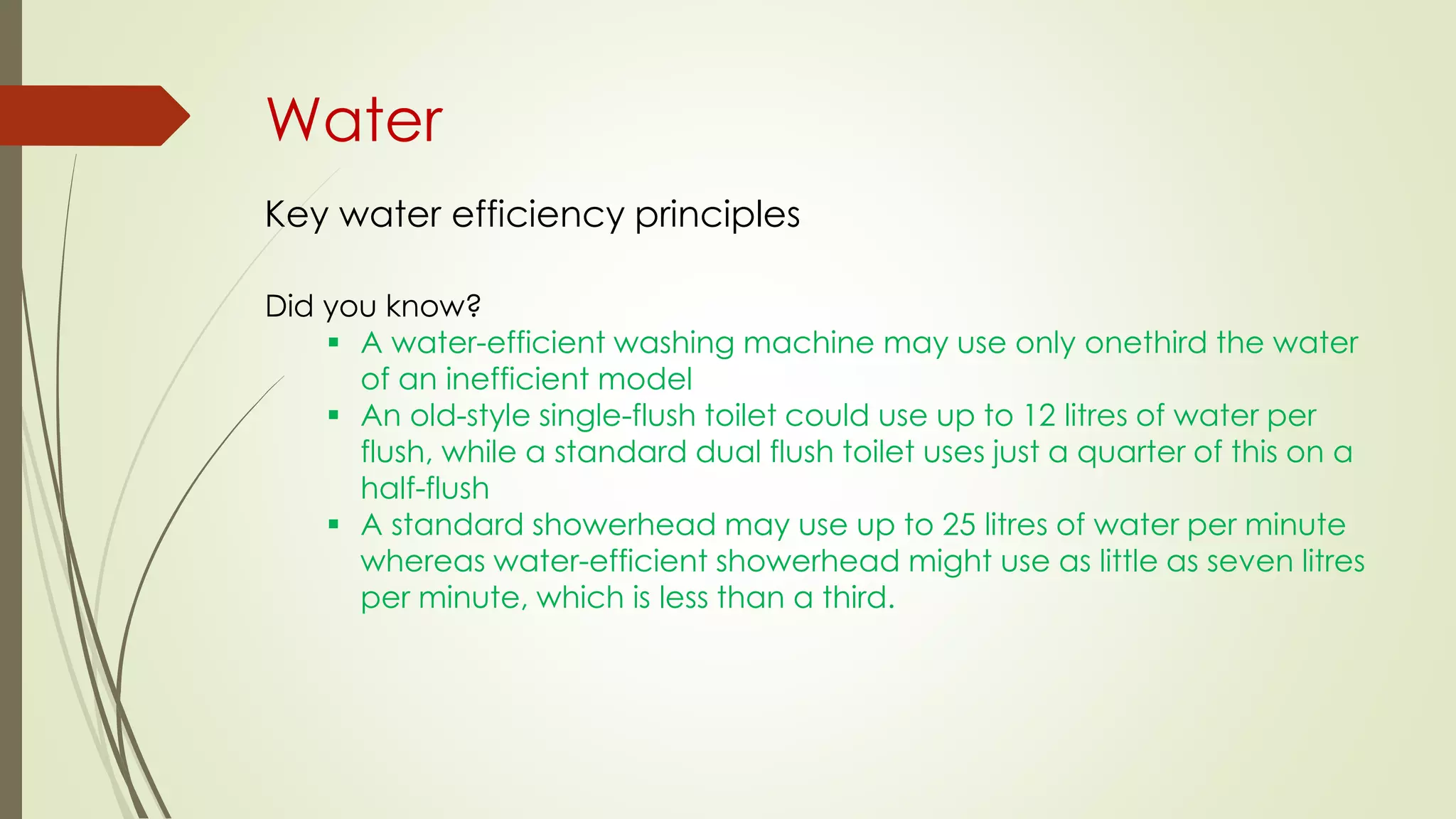 Water
Key water efficiency principles
Did you know?
 A water-efficient washing machine may use only onethird the water
of an inefficient model
 An old-style single-flush toilet could use up to 12 litres of water per
flush, while a standard dual flush toilet uses just a quarter of this on a
half-flush
 A standard showerhead may use up to 25 litres of water per minute
whereas water-efficient showerhead might use as little as seven litres
per minute, which is less than a third.
 