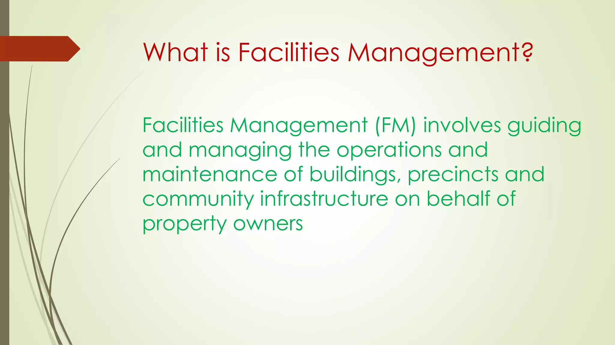 What is Facilities Management?
Facilities Management (FM) involves guiding
and managing the operations and
maintenance of buildings, precincts and
community infrastructure on behalf of
property owners
 