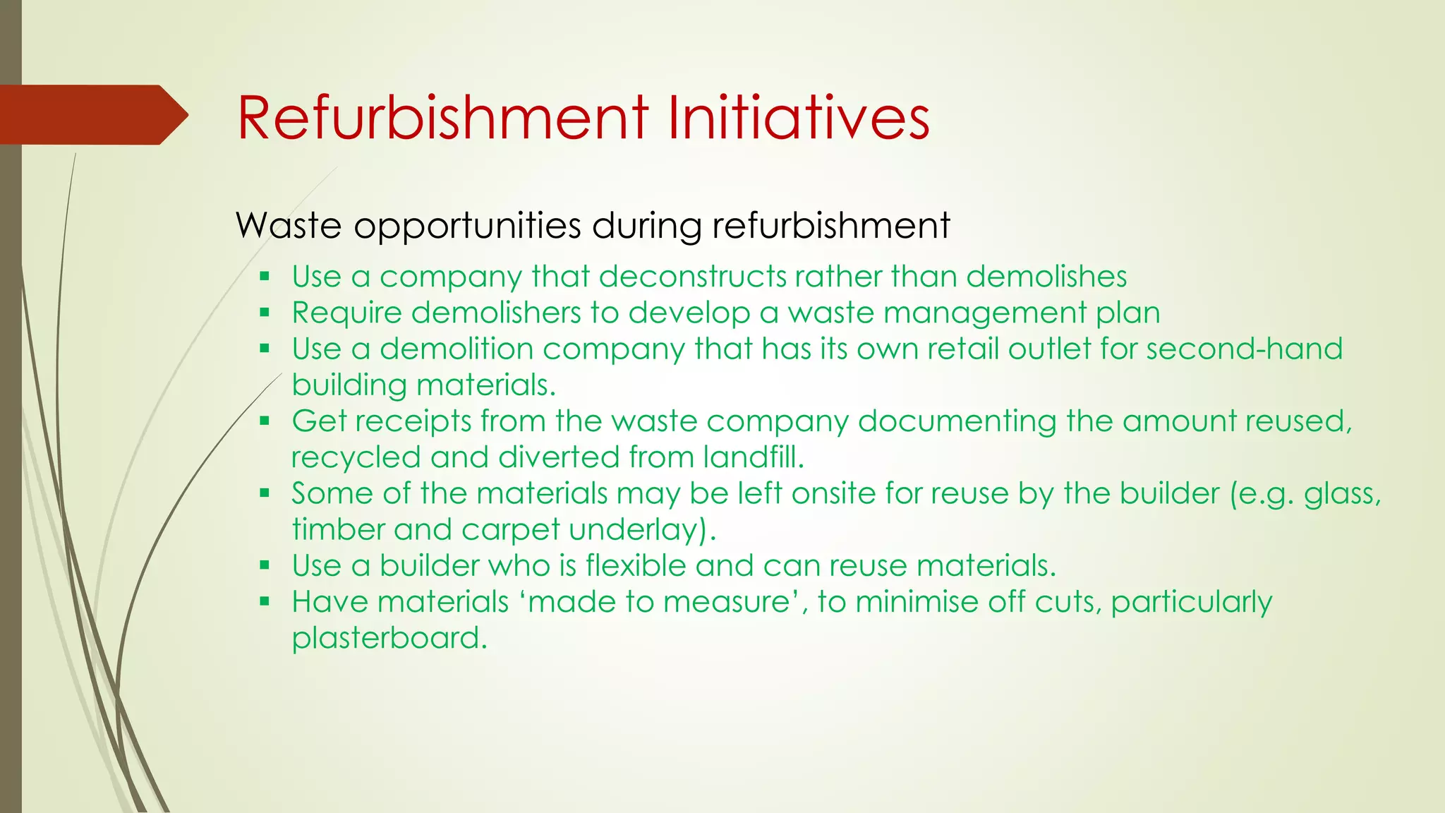  Use a company that deconstructs rather than demolishes
 Require demolishers to develop a waste management plan
 Use a demolition company that has its own retail outlet for second-hand
building materials.
 Get receipts from the waste company documenting the amount reused,
recycled and diverted from landfill.
 Some of the materials may be left onsite for reuse by the builder (e.g. glass,
timber and carpet underlay).
 Use a builder who is flexible and can reuse materials.
 Have materials ‘made to measure’, to minimise off cuts, particularly
plasterboard.
Waste opportunities during refurbishment
Refurbishment Initiatives
 