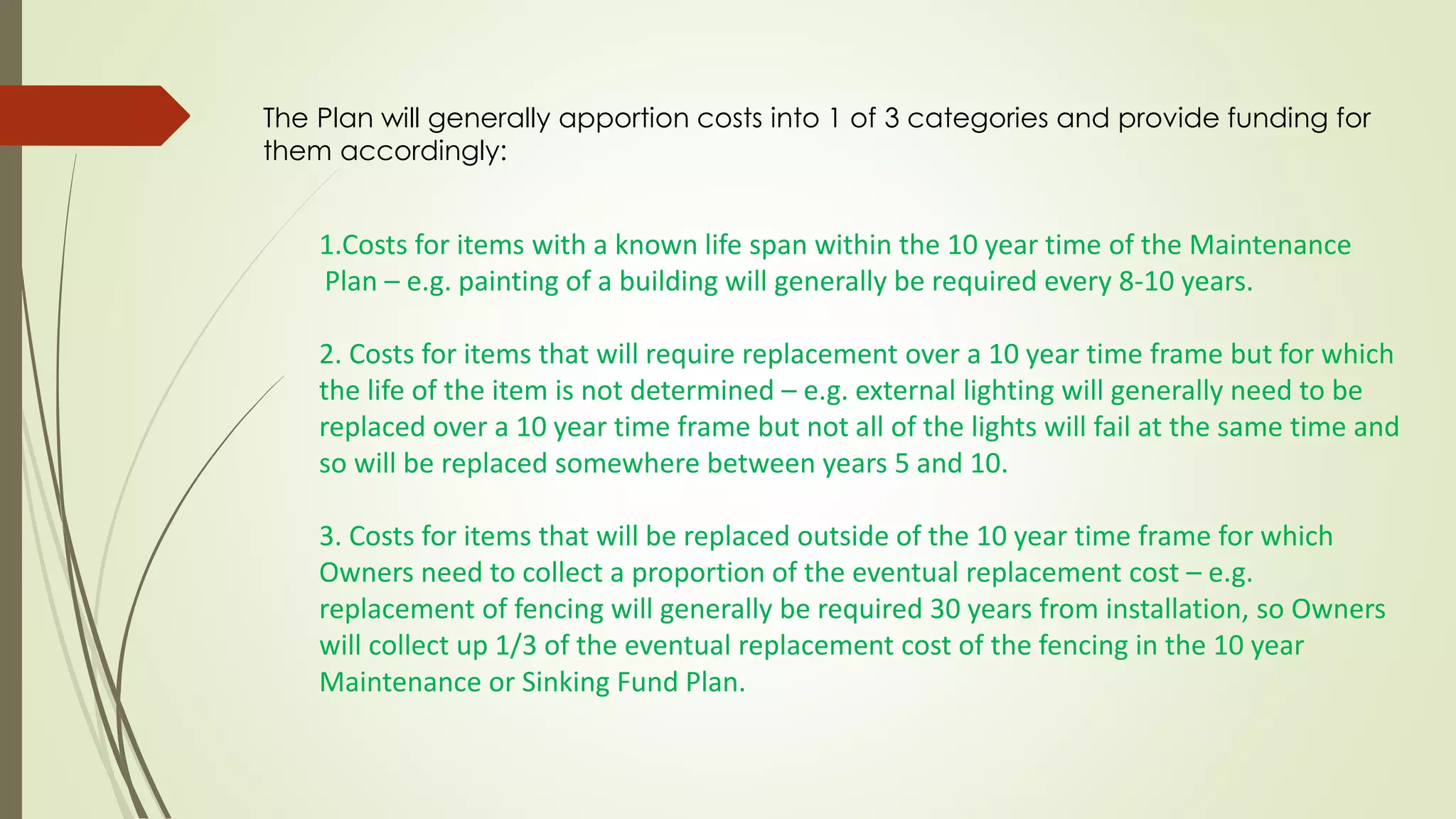 The Plan will generally apportion costs into 1 of 3 categories and provide funding for
them accordingly:
1.Costs for items with a known life span within the 10 year time of the Maintenance
Plan – e.g. painting of a building will generally be required every 8-10 years.
2. Costs for items that will require replacement over a 10 year time frame but for which
the life of the item is not determined – e.g. external lighting will generally need to be
replaced over a 10 year time frame but not all of the lights will fail at the same time and
so will be replaced somewhere between years 5 and 10.
3. Costs for items that will be replaced outside of the 10 year time frame for which
Owners need to collect a proportion of the eventual replacement cost – e.g.
replacement of fencing will generally be required 30 years from installation, so Owners
will collect up 1/3 of the eventual replacement cost of the fencing in the 10 year
Maintenance or Sinking Fund Plan.
 