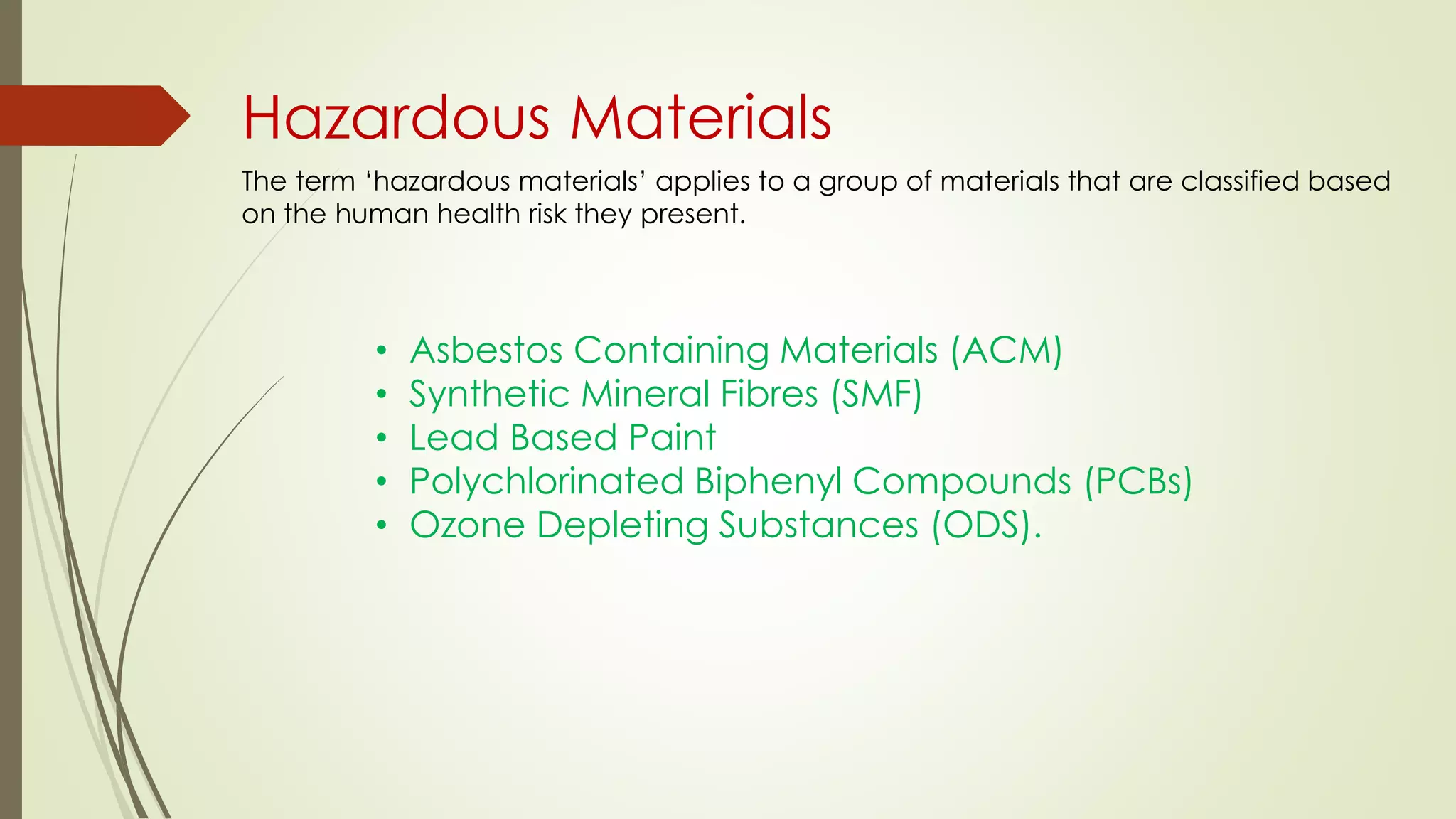 Hazardous Materials
The term ‘hazardous materials’ applies to a group of materials that are classified based
on the human health risk they present.
• Asbestos Containing Materials (ACM)
• Synthetic Mineral Fibres (SMF)
• Lead Based Paint
• Polychlorinated Biphenyl Compounds (PCBs)
• Ozone Depleting Substances (ODS).
 