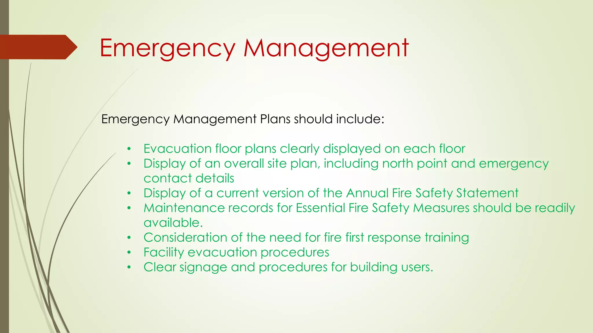 Emergency Management
Emergency Management Plans should include:
• Evacuation floor plans clearly displayed on each floor
• Display of an overall site plan, including north point and emergency
contact details
• Display of a current version of the Annual Fire Safety Statement
• Maintenance records for Essential Fire Safety Measures should be readily
available.
• Consideration of the need for fire first response training
• Facility evacuation procedures
• Clear signage and procedures for building users.
 