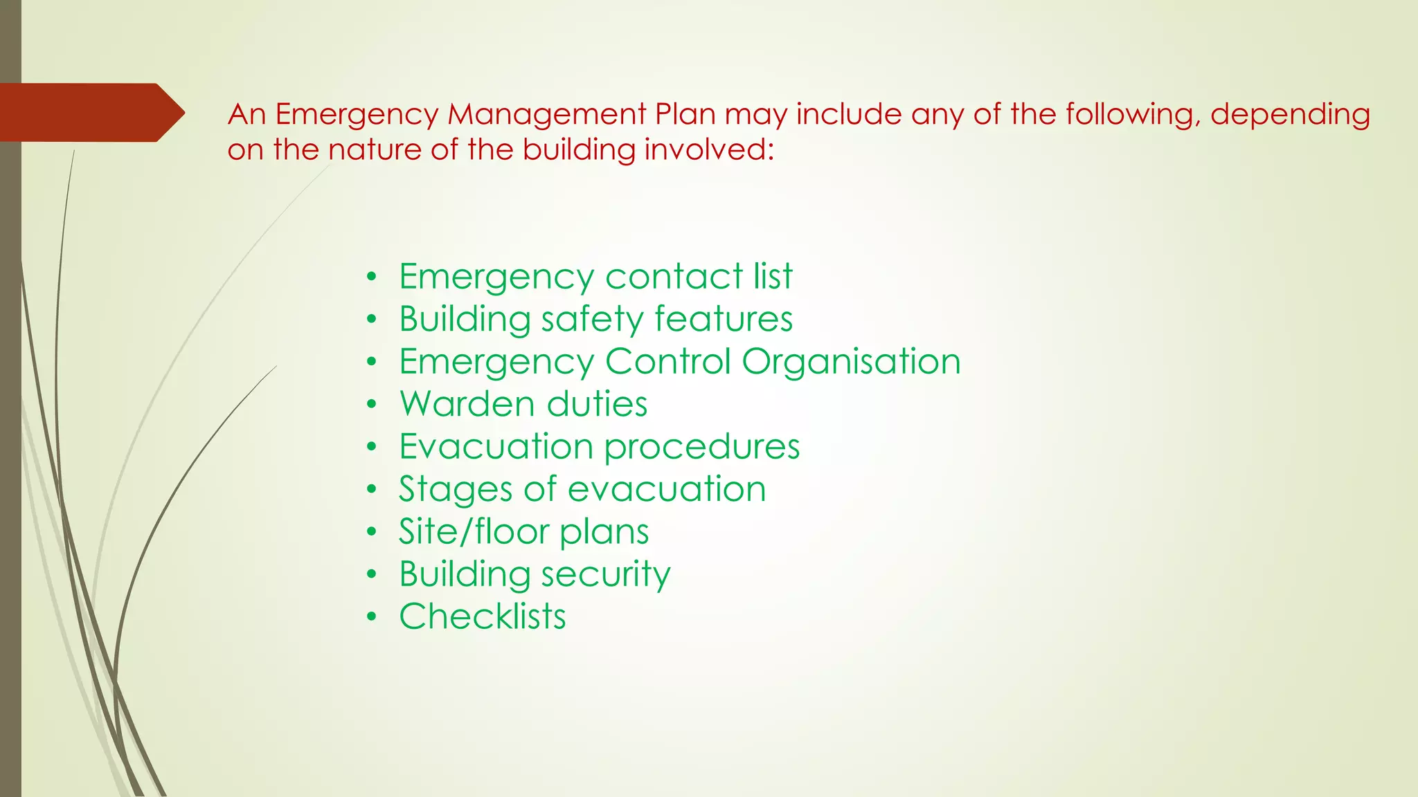 An Emergency Management Plan may include any of the following, depending
on the nature of the building involved:
• Emergency contact list
• Building safety features
• Emergency Control Organisation
• Warden duties
• Evacuation procedures
• Stages of evacuation
• Site/floor plans
• Building security
• Checklists
 