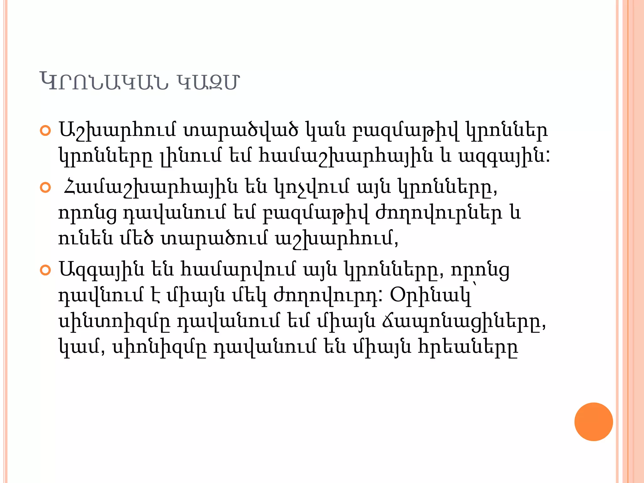 ԿՐՈՆԱԿԱՆ ԿԱԶՄ
 Աշխարհում տարածված կան բազմաթիվ կրոններ
կրոնները լինում եմ համաշխարհային և ազգային:
 Համաշխարհային են կոչվում այն կրոնները,
որոնց դավանում եմ բազմաթիվ ժողովուրներ և
ունեն մեծ տարածում աշխարհում,
 Ազգային են համարվում այն կրոնները, որոնց
դավնում է միայն մեկ ժողովուրդ: Օրինակ՝
սինտոիզմը դավանում եմ միայն ճապոնացիները,
կամ, սիոնիզմը դավանում են միայն հրեաները
 