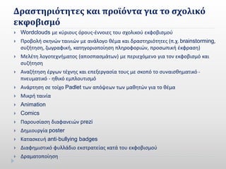 Δραστηριότητες και προϊόντα για το σχολικό
εκφοβισμό
 Wordclouds με κύριους όρους-έννοιες του σχολικού εκφοβισμού
 Προβολή σκηνών ταινιών με ανάλογο θέμα και δραστηριότητες (π.χ. brainstorming,
συζήτηση, ζωγραφική, κατηγοριοποίηση πληροφοριών, προσωπική έκφραση)
 Μελέτη λογοτεχνήματος (αποσπασμάτων) με περιεχόμενο για τον εκφοβισμό και
συζήτηση
 Αναζήτηση έργων τέχνης και επεξεργασία τους με σκοπό το συναισθηματικό -
πνευματικό - ηθικό εμπλουτισμό
 Ανάρτηση σε τοίχο Padlet των απόψεων των μαθητών για το θέμα
 Μικρή ταινία
 Animation
 Comics
 Παρουσίαση διαφανειών prezi
 Δημιουργία poster
 Κατασκευή anti-bullying badges
 Διαφημιστικό φυλλάδιο εκστρατείας κατά του εκφοβισμού
 Δραματοποίηση
 
