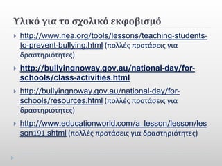 Υλικό για το σχολικό εκφοβισμό
 http://www.nea.org/tools/lessons/teaching-students-
to-prevent-bullying.html (πολλές προτάσεις για
δραστηριότητες)
 http://bullyingnoway.gov.au/national-day/for-
schools/class-activities.html
 http://bullyingnoway.gov.au/national-day/for-
schools/resources.html (πολλές προτάσεις για
δραστηριότητες)
 http://www.educationworld.com/a_lesson/lesson/les
son191.shtml (πολλές προτάσεις για δραστηριότητες)
 