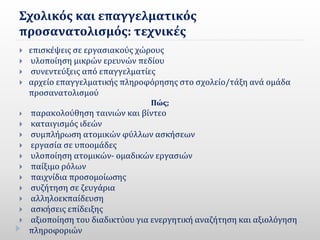 Σχολικός και επαγγελματικός
προσανατολισμός: τεχνικές
 επισκέψεις σε εργασιακούς χώρους
 υλοποίηση µικρών ερευνών πεδίου
 συνεντεύξεις από επαγγελµατίες
 αρχείο επαγγελµατικής πληροφόρησης στο σχολείο/τάξη ανά οµάδα
προσανατολισµού
Πώς;
 παρακολούθηση ταινιών και βίντεο
 καταιγισµός ιδεών
 συµπλήρωση ατοµικών φύλλων ασκήσεων
 εργασία σε υποοµάδες
 υλοποίηση ατοµικών- οµαδικών εργασιών
 παίξιµο ρόλων
 παιχνίδια προσοµοίωσης
 συζήτηση σε ζευγάρια
 αλληλοεκπαίδευση
 ασκήσεις επίδειξης
 αξιοποίηση του διαδικτύου για ενεργητική αναζήτηση και αξιολόγηση
πληροφοριών
 