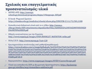 Σχολικός και επαγγελματικός
προσανατολισμός: υλικό
 ΔΕΠΠΣ-ΑΠΣ: http://www.pi-
schools.gr/download/programs/depps/19deppsaps_SEP.pdf
 E-book Ψηφιακό Σχολείο:
http://ebooks.edu.gr/modules/ebook/show.php/DSGYM-C111/72/581,2188
 Εκπαιδευτικό-διδακτικό υλικό από το e-yliko: http://www.e-
yliko.gr/htmls/SEP/attachments/ekpaideytikoYliko/ΑΣΚΗΣΕΙΣ%20ΕΥΑΙΣΘΗΤΟΠΟΙΗΣΗ
Σ%20ΣΤΟ%20ΣΕΠ.pdf
 Οδηγός κινητικότητας για την Ευρώπη:
http://www.eoppep.gr/images/SYEP/BOOKLET_MATHITON_teliko.pdf
 Πύλη Σ.Ε.Π.: http://www.mysep.gr/?cat=120
 Ερωτηματολόγιο συνέντευξης από μαθητή(παράδειγμα):
https://www.dropbox.com/s/inegp2lpfhakcph/%CE%95%CF%81%CF%89%CF%84%C
E%B7%CE%BC%CE%B1%CF%84%CE%BF%CE%BB%CF%8C%CE%B3%CE%B9%CE%
BF%20%CF%83%CF%85%CE%BD%CE%AD%CE%BD%CF%84%CE%B5%CF%85%CE
%BE%CE%B7%CF%82%20%CE%BC%CE%B1%CE%B8%CE%B7%CF%84%CF%8E%C
E%BD.pdf?dl=0
 Καριεροσκόπιο: http://www.eoppep.gr/images/SYEP/CareerScope.pdf
 Υλικό για εκπαιδευτές ΣΕΠ με βιωματικές δραστηριότητες: http://kp.kanep-
gsee.gr/sitefiles/sep/viomatikes-askhseis.pdf
 