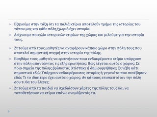  Εξηγούμε στην τάξη ότι τα παλιά κτίρια αποτελούν τμήμα της ιστορίας του
τόπου μας και κάθε πόλη/χωριό έχει ιστορία.
 Δείχνουμε ποικιλία ιστορικών κτιρίων της χώρας και μιλούμε για την ιστορία
τους.
 Ζητούμε από τους μαθητές να αναφέρουν κάποιο χώρο στην πόλη τους που
αποτελεί σημαντική στιγμή στην ιστορία της πόλης.
 Βοηθάμε τους μαθητές να ερευνήσουν ποια ενδιαφέροντα κτίρια υπάρχουν
στην πόλη απαντώντας τις εξής ερωτήσεις; Πώς λέγεται αυτός ο χώρος; Σε
ποιο σημείο της πόλης βρίσκεται; Χτίστηκε ή δημιουργήθηκε; Συνέβη κάτι
σημαντικό εδώ; Υπάρχουν ενδιαφέρουσες ιστορίες ή γεγονότα που συνέβησαν
εδώ; Τι το ιδιαίτερο έχει αυτός ο χώρος; Αν κάποιος επισκεπτόταν την πόλη
σου τι θα του έλεγες;
 Ζητούμε από τα παιδιά να σχεδιάσουν χάρτες της πόλης τους και να
τοποθετήσουν να κτίρια επάνω ονομάζοντάς τα.
 