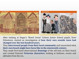 After looking at Degas's 'Beach Scene' Colneis Junior School pupils, from
Felixstowe, started an investigation of how their own seaside town had
changed over the last hundred years.
They interviewed people from their local community and researched what
their own beach might have been like in the nineteenth century.
They made first-hand observational drawings of the old huts on their beach
and created fictional Victorian characters, looking at fashions, events and
attitudes from the era.
 