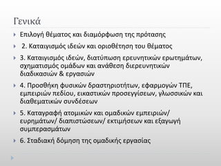 Γενικά
 Επιλογή θέματος και διαμόρφωση της πρότασης
 2. Καταιγισμός ιδεών και οριοθέτηση του θέματος
 3. Καταιγισμός ιδεών, διατύπωση ερευνητικών ερωτημάτων,
σχηματισμός ομάδων και ανάθεση διερευνητικών
διαδικασιών & εργασιών
 4. Προσθήκη φυσικών δραστηριοτήτων, εφαρμογών ΤΠΕ,
εμπειριών πεδίου, εικαστικών προσεγγίσεων, γλωσσικών και
διαθεματικών συνδέσεων
 5. Καταγραφή ατομικών και ομαδικών εμπειριών/
ευρημάτων/ διαπιστώσεων/ εκτιμήσεων και εξαγωγή
συμπερασμάτων
 6. Σταδιακή δόμηση της ομαδικής εργασίας
 