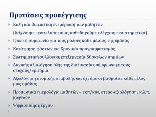 Προτάσεις προσέγγισης
 Καλή και βιωματική ενημέρωση των μαθητών
(δείχνουμε, μοντελοποιούμε, καθοδηγούμε, ελέγχουμε συστηματικά)
 Γραπτή συμφωνία για τους ρόλους κάθε μέλους της ομάδας
 Κατάτμηση φάσεων και Χρονικός προγραμματισμός
 Συστηματική συλλογική επεξεργασία δύσκολων σημείων
 Διαρκής αξιολόγηση όλης της διαδικασίας σύμφωνα με τους
στόχους/κριτήρια
 Αξιολόγηση ατομικής συμβολής και όχι όμοιοι βαθμοί σε κάθε μέλος
μιας ομάδας
 Προσωπικά ημερολόγια μαθητών – εκπ/κού, ετερο-αξιολόγηση , κ.λ.π.
βοηθούν
 Ψηφιοποίηση έργου
 