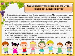Особенности традиционных событий,
праздников, мероприятий
Традиции нашего детского сада богаты и разнообразны. Мы поддерживаем старые
и создаем новые, стараемся, чтобы наша жизнь была насыщенной и интересной.
Основной особенностью нашего детского сада является тесное взаимодействие
всех участников воспитательно-образовательного процесса: детей, педагогов,
родителей в традиционных событиях, праздниках, мероприятиях.
В нашем ДОУ традиционно устраиваются такие мероприятия как День знаний,
День матери, День Защитника Отечества, 8 марта, Масленица, День Смеха, День
Космонавтики, День Победы, День семьи, Выпускные балы, День Защиты детей и
др. Родители являются активными участниками: они поют, играют, танцуют,
участвуют в конкурсах вместе с детьми.
А также проводятся совместные спортивные развлечения и досуги «Мама, папа, я -
спортивная семья», «Малые Олимпийские игры» и др.
 