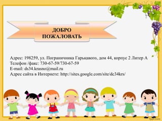 ДОБРО
ПОЖАЛОВАТЬ
Адрес: 198259, ул. Пограничника Гарькавого, дом 44, корпус 2 Литер А
Телефон /факс: 730-67-59/730-67-59
E-mail: ds34.krasno@mail.ru
Адрес сайта в Интернете: http://sites.google.com/site/dc34krs/
 