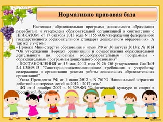 Нормативно правовая база
Настоящая образовательная программа дошкольного образования
разработана и утверждена образовательной организацией в соответствии с
ПРИКАЗОМ от 17 октября 2013 года N 1155 «Об утверждении федерального
государственного образовательного стандарта дошкольного образования». А
так же с учётом:
- Приказа Министерства образования и науки РФ от 30 августа 2013 г. № 1014
“Об утверждении Порядка организации и осуществления образовательной
деятельности по основным общеобразовательным программам -
образовательным программам дошкольного образования”
- ПОСТАНОВЛЕНИЯ от 15 мая 2013 года N 26 Об утверждении СанПиН
2.4.1.3049-13 "Санитарно-эпидемиологические требования к устройству,
содержанию и организации режима работы дошкольных образовательных
организаций"
- Указа Президента РФ от 1 июня 2012 г. N 761"О Национальной стратегии
действий в интересах детей на 2012 - 2017 годы"
- ФЗ от 4 декабря 2007 г. N 329-ФЗ "О физической культуре и спорте в
Российской Федерации"
 
